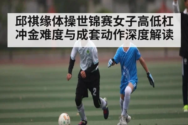 邱祺缘体操世锦赛女子高低杠冲金难度与成套动作深度解读